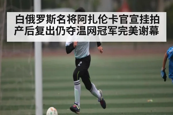 白俄罗斯名将阿扎伦卡官宣挂拍产后复出仍夺温网冠军完美谢幕 - kaiyun