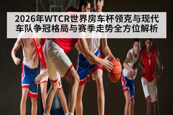 2026年WTCR世界房车杯领克与现代车队争冠格局与赛季走势全方位解析