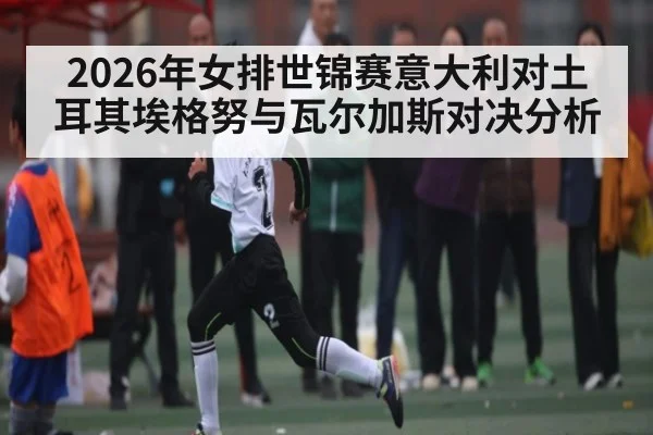 2026年女排世锦赛意大利对土耳其埃格努与瓦尔加斯对决分析