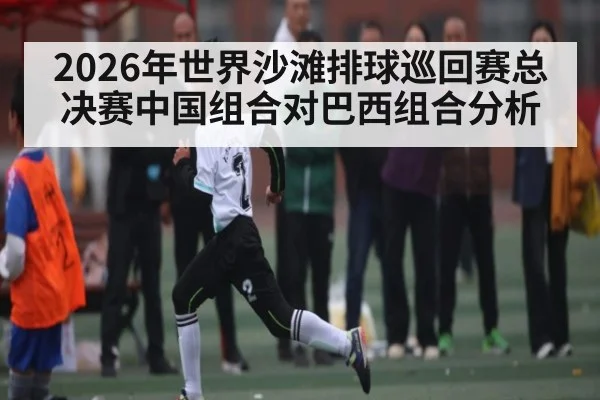 2026年世界沙滩排球巡回赛总决赛中国组合对巴西组合分析